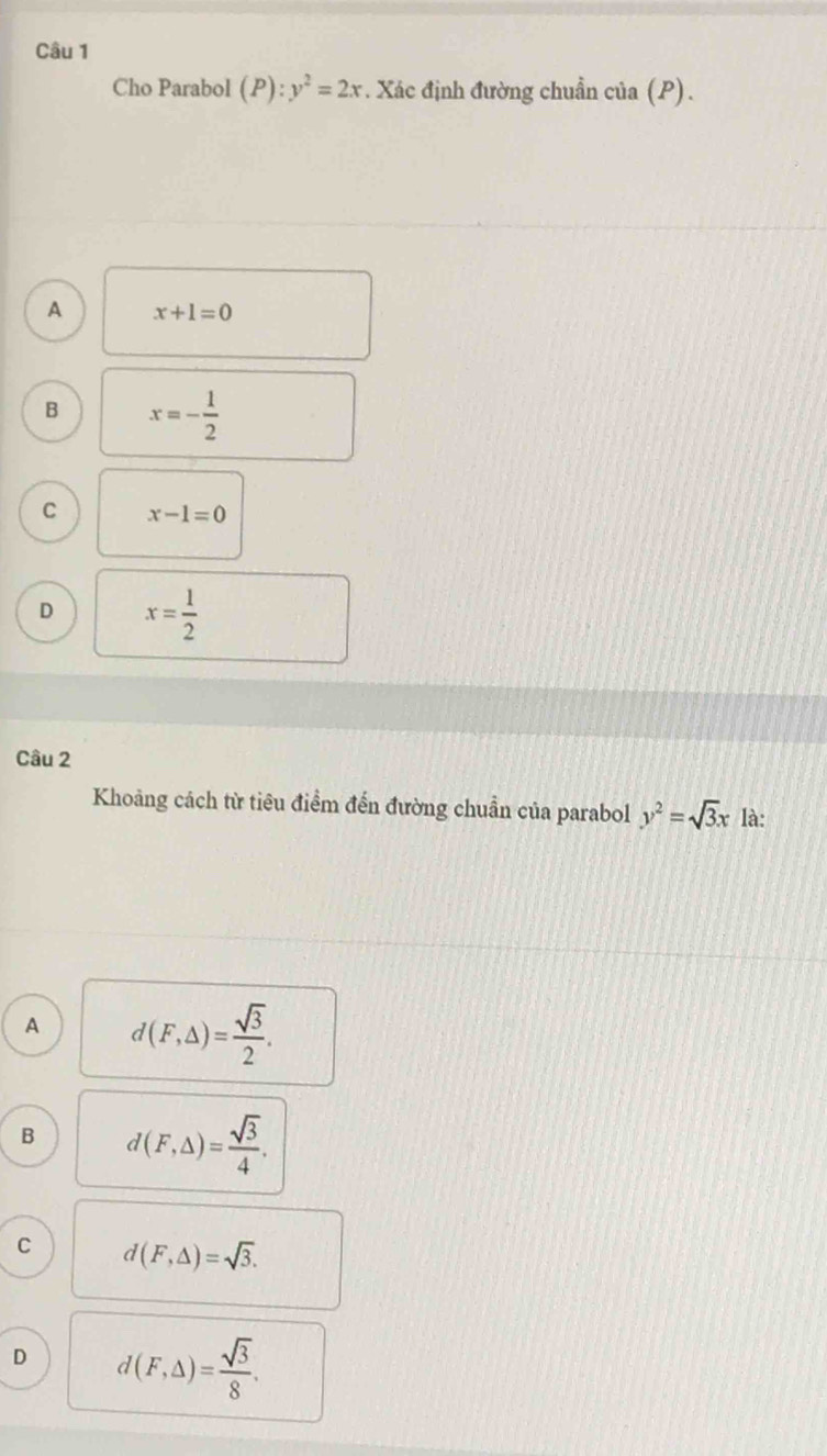 Cho Parabol (P):y^2=2x. Xác định đường chuẩn của (P).
A x+1=0
B x=- 1/2 
C x-1=0
D x= 1/2 
Câu 2
Khoảng cách từ tiêu điểm đến đường chuẩn của parabol y^2=sqrt(3)x là:
A d(F,△ )= sqrt(3)/2 .
B d(F,Delta )= sqrt(3)/4 .
C d(F,△ )=sqrt(3).
D d(F,Delta )= sqrt(3)/8 .