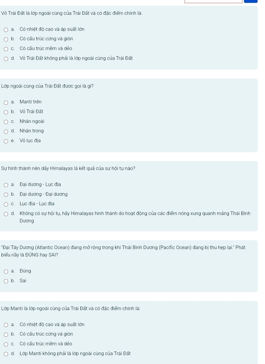 Vỏ Trái Đất là lớp ngoài cùng của Trái Đất và có đặc điểm chính là:
a. Có nhiệt độ cao và áp suất lớn
b. Có cấu trúc cứng và giòn
c. Có cấu trúc mềm và dẻo
d. Vỏ Trái Đất không phải là lớp ngoài cùng của Trái Đất
Lớp ngoài cùng của Trái Đất được gọi là gì?
a. Manti trên
b. Vỏ Trái Đất
c. Nhân ngoài
d. Nhân trong
e. Vỏ lục địa
Sự hình thành nên dãy Himalayas là kết quả của sự hội tụ nào?
a. Đại dương - Lục địa
b. Đại dương - Đại dương
c. Lục địa - Lục địa
d. Không có sự hội tụ, hãy Himalayas hình thành do hoạt động của các điểm nóng xung quanh mảng Thái Bình
Dương
"Đại Tây Dương (Atlantic Ocean) đang mở rộng trong khi Thái Bình Dương (Pacific Ocean) đang bị thu hẹp lại." Phát
biểu nầy là ĐÚNG hay SAI?
a. Đúng
b. Sai
Lớp Manti là lớp ngoài cùng của Trái Đất và có đặc điểm chính là:
a. Có nhiệt đô cao và áp suất lớn
b. Có cấu trúc cứng và giòn
c. Có cấu trúc mềm và dẻo
d. Lớp Manti không phải là lớp ngoài cùng của Trái Đất