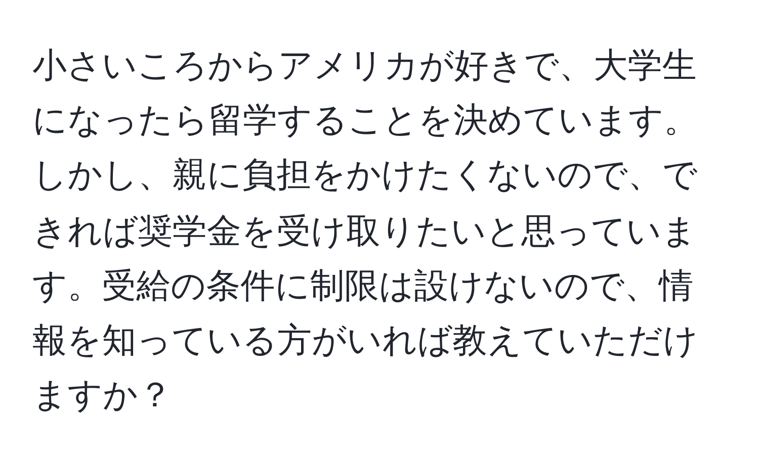 小さいころからアメリカが好きで、大学生になったら留学することを決めています。しかし、親に負担をかけたくないので、できれば奨学金を受け取りたいと思っています。受給の条件に制限は設けないので、情報を知っている方がいれば教えていただけますか？