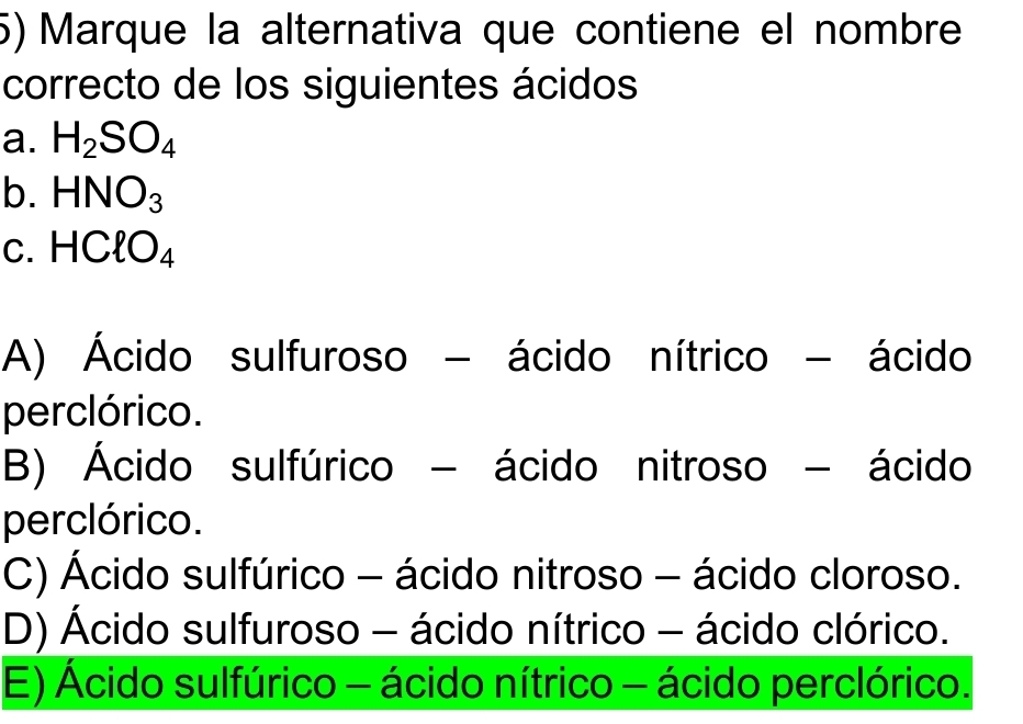 Marque la alternativa que contiene el nombre
correcto de los siguientes ácidos
a. H_2SO_4
b. HNO_3
C. HClO_4
A) Ácido sulfuroso - ácido nítrico - ácido
perclórico.
B) Ácido sulfúrico - ácido nitroso - ácido
perclórico.
C) Ácido sulfúrico - ácido nitroso - ácido cloroso.
D) Ácido sulfuroso - ácido nítrico - ácido clórico.
E) Ácido sulfúrico - ácido nítrico - ácido perclórico.