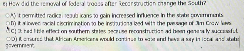 How did the removal of federal troops after Reconstruction change the South?
A) it permitted radical republicans to gain increased influence in the state governments
B) it allowed racial discrimination to be institutionalized with the passage of Jim Crow laws
C) It had little effect on southern states because reconstruction ad been generally successful.
D) it ensured that African Americans would continue to vote and have a say in local and state
government.