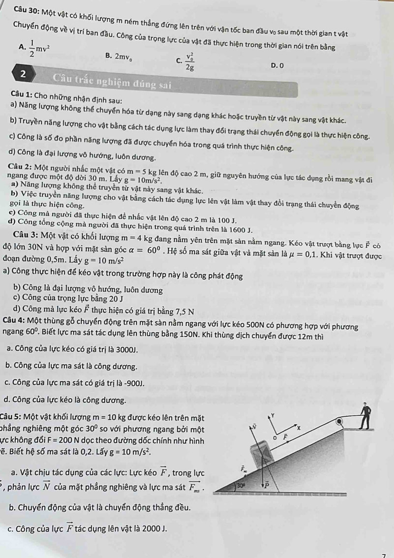 Một vật có khối lượng m ném thẳng đứng lên trên với vận tốc ban đầu v₀ sau một thời gian t vật
Chuyển động về vị trí ban đầu. Công của trọng lực của vật đã thực hiện trong thời gian nói trên bằng
A.  1/2 mv^2
B. 2mv_0 C. frac (v_0)^22g D. 0
2 Câu trắc nghiệm đúng sai
* Câu 1: Cho những nhận định sau:
a) Năng lượng không thể chuyển hóa từ dạng này sang dạng khác hoặc truyền từ vật này sang vật khác.
b) Truyền năng lượng cho vật bằng cách tác dụng lực làm thay đổi trạng thái chuyển động gọi là thực hiện công.
c) Công là số đo phần năng lượng đã được chuyển hóa trong quá trình thực hiện công.
d) Công là đại lượng vô hướng, luôn dương.
Câu 2: Một người nhấc một vật có m=5k g lên độ cao 2 m, giữ nguyên hướng của lực tác dụng rồi mang vật đi
ngang được một độ dời 30 m. Lấy g=10m/s^2.
a) Năng lượng không thể truyền từ vật này sang vật khác.
b) Việc truyền năng lượng cho vật bằng cách tác dụng lực lên vật làm vật thay đổi trạng thái chuyển động
gọi là thực hiện công.
c) Công mà người đã thực hiện đề nhấc vật lên độ cao 2 m là 100 J.
d) Công tổng cộng mà người đã thực hiện trong quá trình trên là 1600 J.
Câu 3: Một vật có khối lượng m=4kg đang nằm yên trên mặt sản nằm ngang. Kéo vật trượt bằng lực F có
độ lớn 30N và hợp với mặt sản góc alpha =60°. Hệ số ma sát giữa vật và mặt sàn là mu =0,1 1. Khi vật trượt được
đoạn đường 0,5m. Lấy g=10m/s^2
a) Công thực hiện để kéo vật trong trường hợp này là công phát động
b) Công là đại lượng vô hướng, luôn dương
c) Công của trọng lực bằng 20 J
d) Công mà lực kéo vector F thực hiện có giá trị bằng 7,5 N
Câu 4: Một thùng gỗ chuyển động trên mặt sàn nằm ngang với lực kéo 500N có phương hợp với phương
ngang 60° T. Biết lực ma sát tác dụng lên thùng bằng 150N. Khi thùng dịch chuyển được 12m thì
a. Công của lực kéo có giá trị là 3000J.
b. Công của lực ma sát là công dương.
c. Công của lực ma sát có giá trị là -900J.
d. Công của lực kéo là công dương.
Câu 5: Một vật khối lượng m=10 kg được kéo lên trên mặt
Y
phẳng nghiêng một góc 30° so với phương ngang bởi một x
ực không đổi F=200N dọc theo đường dốc chính như hình
0 F
Bẽ. Biết hệ số ma sát là 0,2. Lấy g=10m/s^2.
a. Vật chịu tác dụng của các lực: Lực kéo vector F , trong lực
, phản lực vector N của mặt phầng nghiêng và lực ma sát vector F_ms. 30° p
b. Chuyển động của vật là chuyển động thẳng đều.
c. Công của lực vector F tác dụng lên vật là 2000 J.