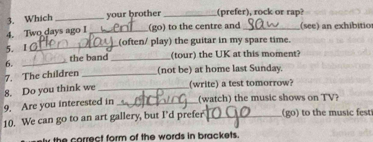 Which _your brother_ 
(prefer), rock or rap? 
4. Two days ago I_ (go) to the centre and _(see) an exhíbitior 
5. I 〇_ 
(often/ play) the guitar in my spare time. 
the band _(tour) the UK at this moment? 
6._ 
7. The children_ 
(not be) at home last Sunday. 
8. Do you think we _(write) a test tomorrow? 
9. Are you interested in_ 
(watch) the music shows on TV? 
10. We can go to an art gallery, but I’d prefer_ (go) to the music fest 
the correct form of the words in brackets.