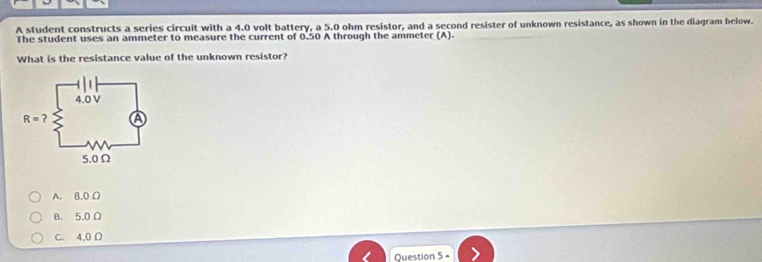 A student constructs a series circuit with a 4.0 volt battery, a 5.0 ohm resistor, and a second resister of unknown resistance, as shown in the diagram below.
The student uses an ammeter to measure the current of 0.50 A through the ammeter (A).
What is the resistance value of the unknown resistor?
A. 8.0 Ω
B. 5,0 Ω
C. 4.0 Ω
Question 5 -