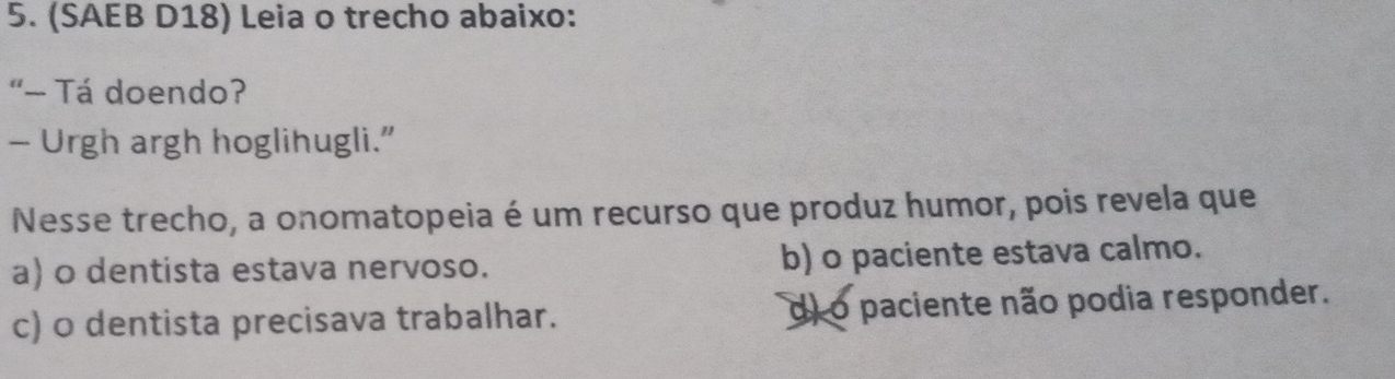 (SAEB D18) Leia o trecho abaixo:
“- Tá doendo?
— Urgh argh hoglihugli.”
Nesse trecho, a onomatopeia é um recurso que produz humor, pois revela que
a) o dentista estava nervoso. b) o paciente estava calmo.
c) 0 dentista precisava trabalhar. di o paciente não podia responder.