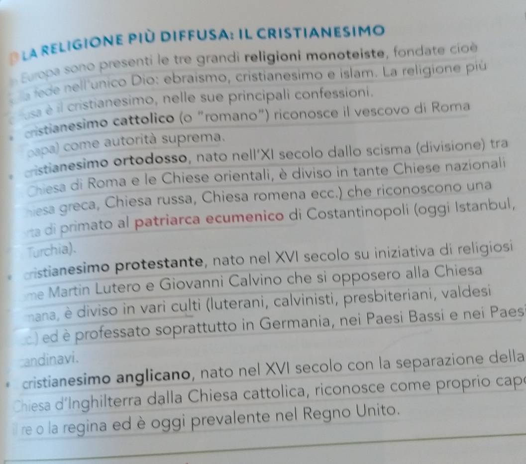 la religione più diffusa: il cristianesimo
Europa sono presenti le tre grandi religioni monoteiste, fondate cioè 
é a fede nell'único Dio: ebraismo, cristianesimo e islam. La religione piú
usa é il cristianesimo, nelle sue principali confessioni.
cristianesimo cattolico (o "romano") riconosce il vescovo di Roma
papa) come autorità suprema.
cristianesimo ortodosso, nato nell'XI secolo dallo scisma (divisione) tra
Chiesa di Roma e le Chiese orientali, è diviso in tante Chiese nazionali
hesa greca, Chiesa russa, Chiesa romena ecc.) che riconoscono una
rta di primato al patriarca ecumenico di Costantinopoli (oggi Istanbul,
Turchia).
cristianesimo protestante, nato nel XVI secolo su iniziativa di religiosi
me Martin Lutero e Giovanni Calvino che si opposero alla Chiesa
nana, è diviso in vari culti (luterani, calvinisti, presbiteriani, valdesi
d) ed è professato soprattutto in Germania, nei Paesi Bassi e nei Paes
candinavi.
cristianesimo anglicano, nato nel XVI secolo con la separazione della
Chiesa d´Inghilterra dalla Chiesa cattolica, riconosce come proprio capó
il re o la regina ed è oggi prevalente nel Regno Unito.