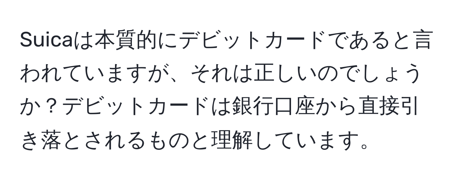 Suicaは本質的にデビットカードであると言われていますが、それは正しいのでしょうか？デビットカードは銀行口座から直接引き落とされるものと理解しています。