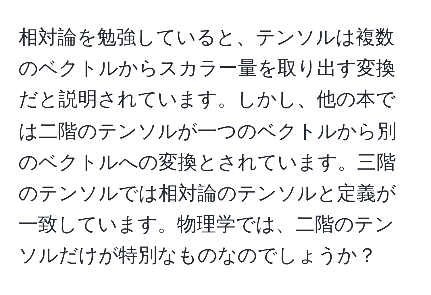 相対論を勉強していると、テンソルは複数のベクトルからスカラー量を取り出す変換だと説明されています。しかし、他の本では二階のテンソルが一つのベクトルから別のベクトルへの変換とされています。三階のテンソルでは相対論のテンソルと定義が一致しています。物理学では、二階のテンソルだけが特別なものなのでしょうか？