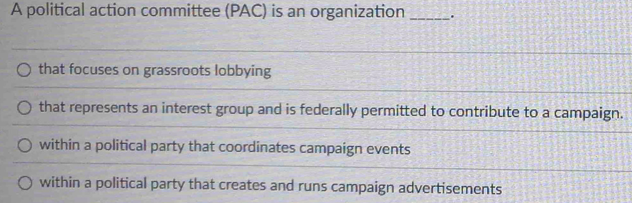 A political action committee (PAC) is an organization _.
that focuses on grassroots lobbying
that represents an interest group and is federally permitted to contribute to a campaign.
within a political party that coordinates campaign events
within a political party that creates and runs campaign advertisements