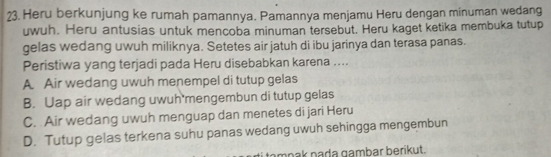 Heru berkunjung ke rumah pamannya. Pamannya menjamu Heru dengan minuman wedang
uwuh. Heru antusias untuk mencoba minuman tersebut. Heru kaget ketika membuka tutup
gelas wedang uwuh miliknya. Setetes air jatuh di ibu jarinya dan terasa panas.
Peristiwa yang terjadi pada Heru disebabkan karena ....
A Air wedang uwuh menempel di tutup gelas
B. Uap air wedang uwuh'mengembun di tutup gelas
C. Air wedang uwuh menguap dan menetes di jari Heru
D. Tutup gelas terkena suhu panas wedang uwuh sehingga mengembun
nnak nada gambar berikut.