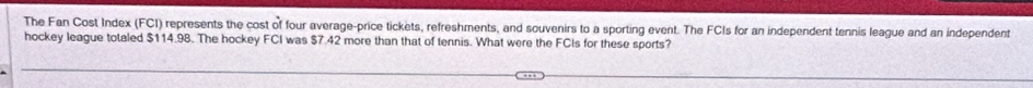 The Fan Cost Index (FCI) represents the cost of four average-price tickets, refreshments, and souvenirs to a sporting event. The FCIs for an independent tennis league and an independent 
hockey league totaled $114.98. The hockey FCI was $7.42 more than that of tennis. What were the FCIs for these sports?