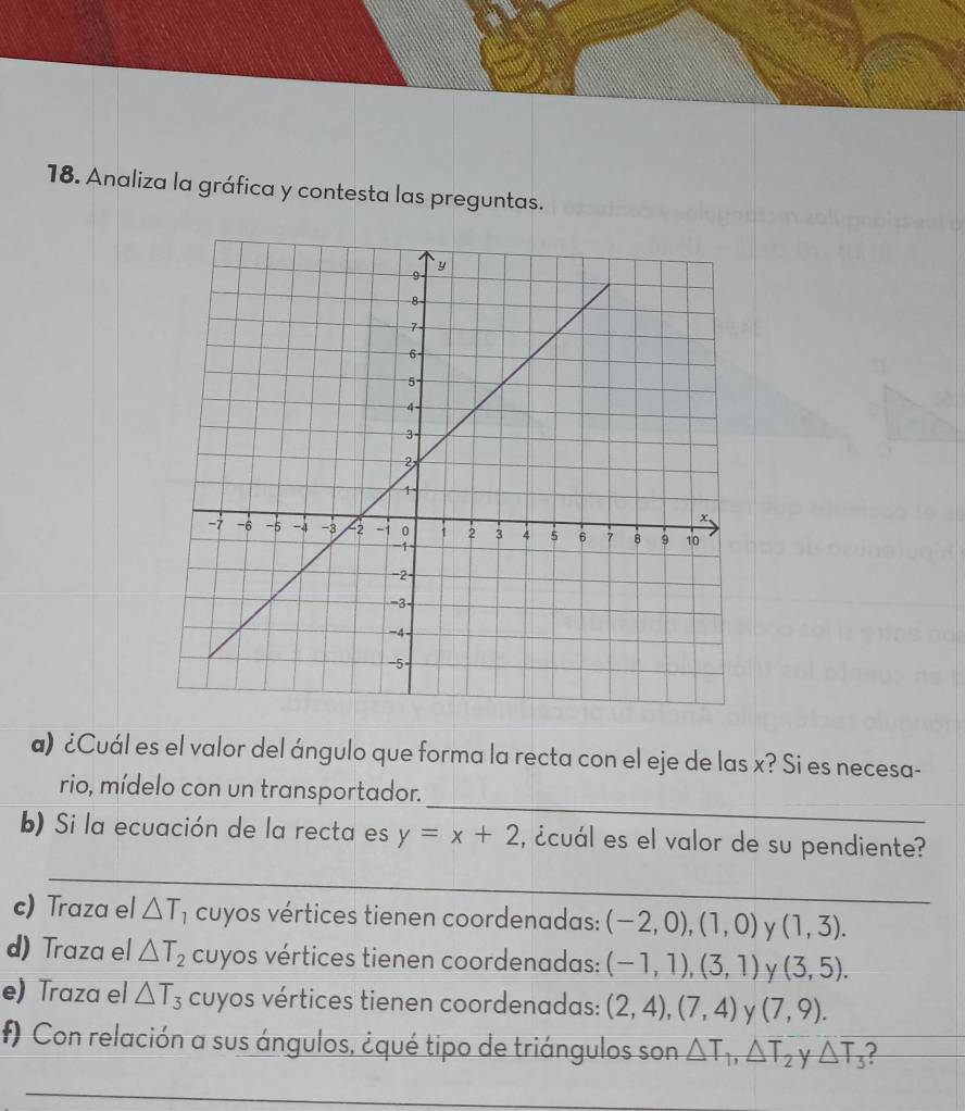 Analiza la gráfica y contesta las preguntas. 
a) ¿Cuál es el valor del ángulo que forma la recta con el eje de las x? Si es necesa- 
_ 
rio, mídelo con un transportador. 
b) Si la ecuación de la recta es y=x+2 ¿cuál es el valor de su pendiente? 
_ 
c) Traza el △ T * cuyos vértices tienen coordenadas: (-2,0), (1,0) y (1,3). 
d) Traza el △ T_2 cuyos vértices tienen coordenadas: (-1,1),(3,1) Y (3,5). 
e) Traza el △ T_3 cuyos vértices tienen coordenadas: (2,4), (7,4) y (7,9). 
f) Con relación a sus ángulos, ¿qué tipo de triángulos son △ T_1, △ T_2 y △ T_3 I 
_