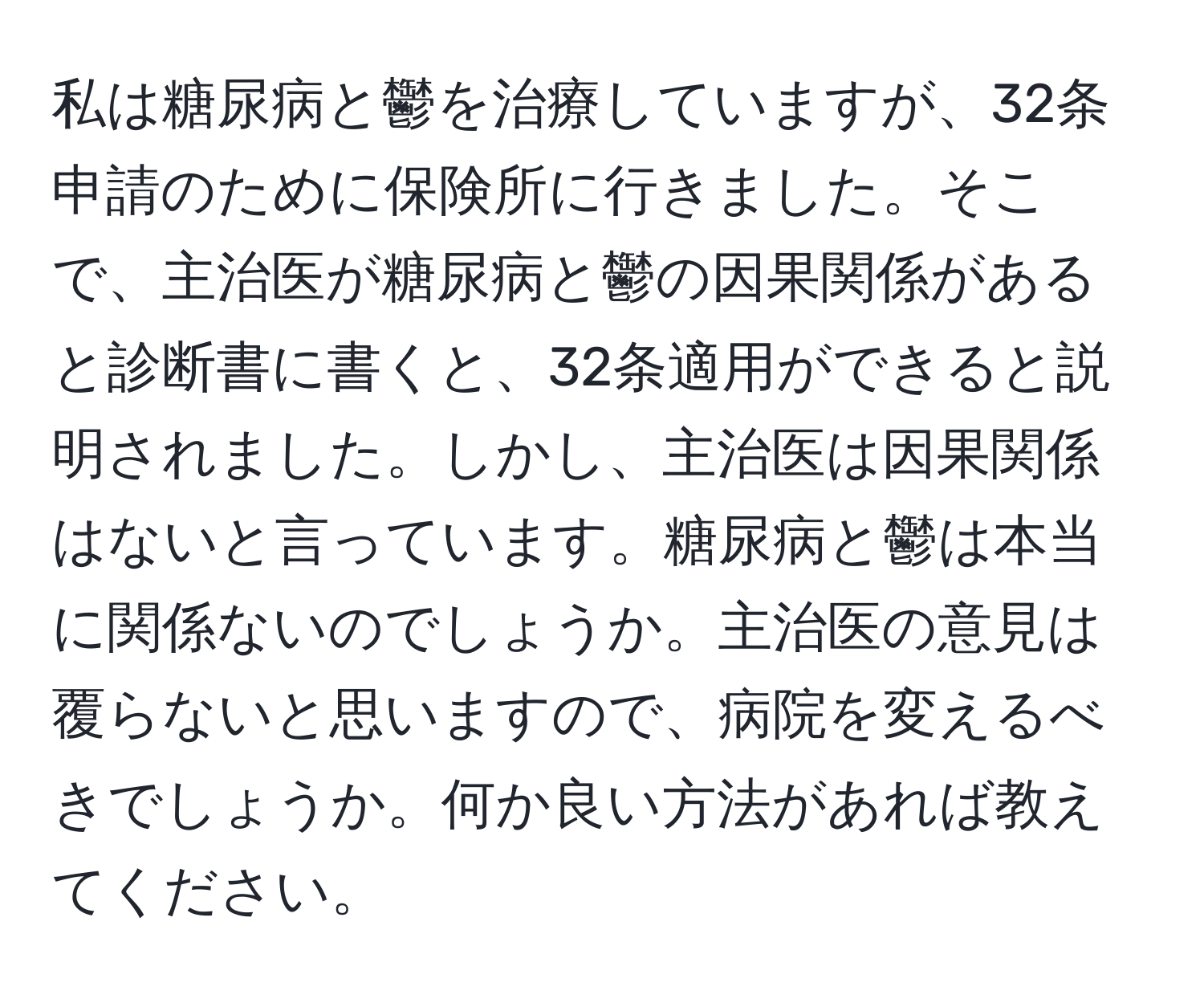 私は糖尿病と鬱を治療していますが、32条申請のために保険所に行きました。そこで、主治医が糖尿病と鬱の因果関係があると診断書に書くと、32条適用ができると説明されました。しかし、主治医は因果関係はないと言っています。糖尿病と鬱は本当に関係ないのでしょうか。主治医の意見は覆らないと思いますので、病院を変えるべきでしょうか。何か良い方法があれば教えてください。