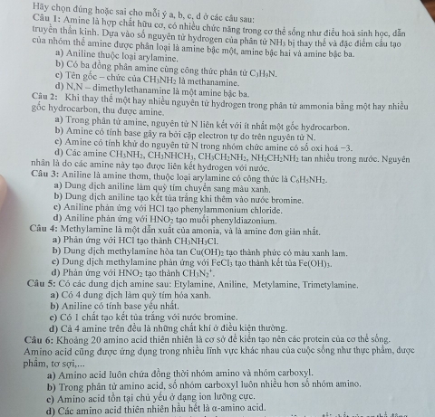 Hãy chọn đúng hoặc sai cho mỗi ý a, b, c, d ở các câu sau:
Câu 1: Amine là hợp chất hữu cơ, có nhiều chức năng trong cơ thể sống như điều hoà sinh học, dẫn
truyền thần kinh. Dựa vào số nguyên tử hydrogen của phân tử NH, bị thay thể và đặc điểm cầu tạo
của nhóm thể amine được phân loại là amine bậc một, amine bậc hai và amine bậc ba
a) Aniline thuộc loại arylamine.
b) Có ba đồng phân amine cùng công thức phân tử C₃HạN.
c) Tên gốc - chức của CH_3NH_2 là methanamine
d) N,N - dimethylethanamine là một amine bậc ba
Câu 2: Khi thay thể một hay nhiều nguyên tử hydrogen trong phân tử ammonia bằng một hay nhiều
gốc hydrocarbon, thu được amine.
a) Trong phân tử amine, nguyên tử N liên kết với ít nhất một gốc hydrocarbon.
b) Amine có tính base gây ra bởi cập electron tự do trên nguyên tử N.
c) Amine có tính khử do nguyên tử N trong nhóm chức amine có sổ oxi hoá -3.
d) Các amine C CH_3NH_2,CH_3NHCH_3. 3. CH₃CH₂NH₂, NH₂CH₂NH₂ tan nhiều trong nước. Nguyên
nhân là do các amine này tạo được liên kết hydrogen với nước.
Câu 3: Aniline là amine thơm, thuộc loại arvlamine có cộng thức là C_6H_5NH_2
a) Dung dịch aniline làm quỹ tím chuyển sang màu xanh.
b) Dung dịch aniline tạo kết tủa trắng khi thêm vào nước bromine.
c) Aniline phản ứng với HCl tạo phenylammonium chloride.
d) Aniline phản ứng với HNO- tạo muối phenyldiazonium.
Câu 4: Methylamine là một dẫn xuất của amonia, và là amine đơn giản nhất.
a) Phân ứng với HCl tạo thành CH₃NH₃Cl.
b) Dung dịch methylamine hòa tan Cu(OH)₂ tạo thành phức có màu xanh lam.
c) Dung dịch methylamine phản ứng với FeCl_3 1 tạo thành kết tủa Fe(OH)_3
d) Phản ứng với HNO_2 tạo thành CH_3N_2^+.
Câu 5: Có các dung dịch amine sau: Etylamine, Aniline, Metylamine, Trimetylamine,
a) Có 4 dung dịch làm quỹ tím hóa xanh.
b) Aniline có tính base yểu nhất.
c) Có 1 chất tạo kết tủa trắng với nước bromine.
d) Cả 4 amine trên đều là những chất khí ở điều kiện thường.
Câu 6: Khoảng 20 amino acid thiên nhiên là cơ sở để kiển tạo nên các protein của cơ thể sống.
Amino acid cũng được ứng dụng trong nhiều lĩnh vực khác nhau của cuộc sống như thực phẩm, được
phầm, tơ sợi,...
a) Amino acid luôn chứa đồng thời nhóm amino và nhóm carboxyl.
b) Trong phân tử amino acid, số nhóm carboxyl luôn nhiều hơn số nhóm amino.
c) Amino acid tồn tại chủ yểu ở dạng ion lưỡng cực.
d) Các amino acid thiên nhiên hầu hết là α-amino acid.