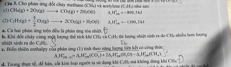 Cho phản ứng đốt cháy methane (CH_4) luộng số với các đơn chất bên O_2(g)
và acetylene (C_2H_2) như sau: 
(1) CH_4(g)+2O_2(g)to CO_2(g)+2H_2O(l) △ _rH_(298)^0=-890,5kJ
(2) C_2H_2(g)+ 5/2 O_2(g)to 2CO_2(g)+H_2O(l) △ _rH_(298)^0=-1300,2kJ
a. Cả hai phản ứng trên đều là phản ứng tỏa nhiệt. 
b. Khi đốt cháy cùng một lượng thể tích khí CH_4 và C_2H_2 thì lượng nhiệt sinh ra do CH4 nhiều hơn lượng 
nhiệt sinh ra do C_2H_2. 
c. Biến thiên enthalpy của phản ứng (1) tính theo năng lượng liên kết có công thức:
△ _rH_(298(1))°=△ _fH_(298)°(CO_2)+2△ _fH_(298)°(H_2O)-△ _rH_(298)°(CH_4)
d. Trong thực tế, đề hàn, cắt kim loại người ta sử dụng khí C_2H_2 mà không dùng khí CH₄: 
V Và nhiệt đô cơ thể