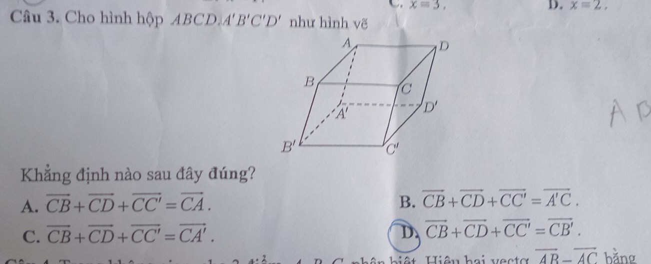 x=3.
D. x=2,
Câu 3. Cho hình hộp ABCD. A'B'C'D' như hình vẽ
Khẳng định nào sau đây đúng?
A. vector CB+vector CD+vector CC'=vector CA. B. vector CB+vector CD+vector CC'=vector A'C.
C. vector CB+vector CD+vector CC'=vector CA'. D. vector CB+vector CD+vector CC'=vector CB'.
x=2 Hiệu hai vecto overline AB-overline AC bằng