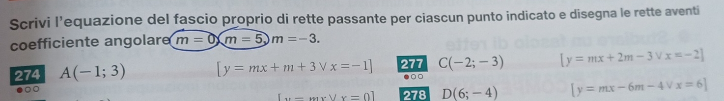 Scrivi l’equazione del fascio proprio di rette passante per ciascun punto indicato e disegna le rette aventi 
coefficiente angolar m=0, m=5, m=-3.
[y=mx+m+3vee x=-1] 277 C(-2;-3) [y=mx+2m-3vee x=-2]
274 A(-1;3) ●○○ 
00
[y-mxvee x=0] 278 D(6;-4) [y=mx-6m-4vee x=6]