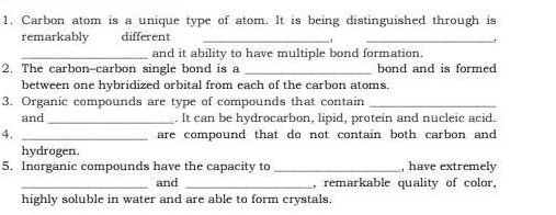 Carbon atom is a unique type of atom. It is being distinguished through is 
remarkably different_ 
_+ 
_and it ability to have multiple bond formation. 
2. The carbon-carbon single bond is a _bond and is formed 
between one hybridized orbital from each of the carbon atoms. 
3. Organic compounds are type of compounds that contain_ 
and _. It can be hydrocarbon, lipid, protein and nucleic acid. 
4. _are compound that do not contain both carbon and 
hydrogen. 
5. Inorganic compounds have the capacity to_ , have extremely 
_and _, remarkable quality of color, 
highly soluble in water and are able to form crystals.