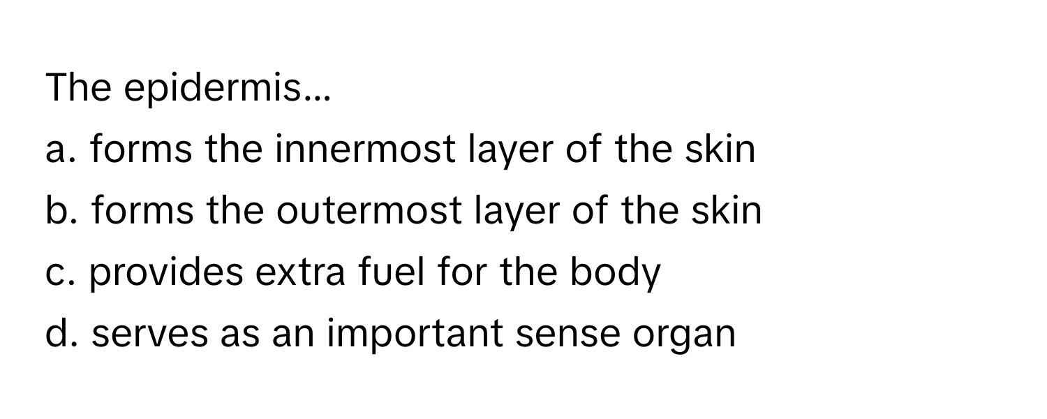 The epidermis...

a. forms the innermost layer of the skin
b. forms the outermost layer of the skin
c. provides extra fuel for the body
d. serves as an important sense organ