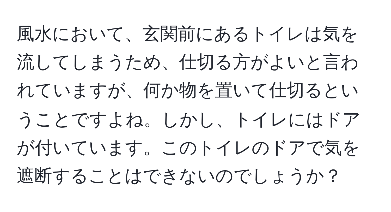 風水において、玄関前にあるトイレは気を流してしまうため、仕切る方がよいと言われていますが、何か物を置いて仕切るということですよね。しかし、トイレにはドアが付いています。このトイレのドアで気を遮断することはできないのでしょうか？