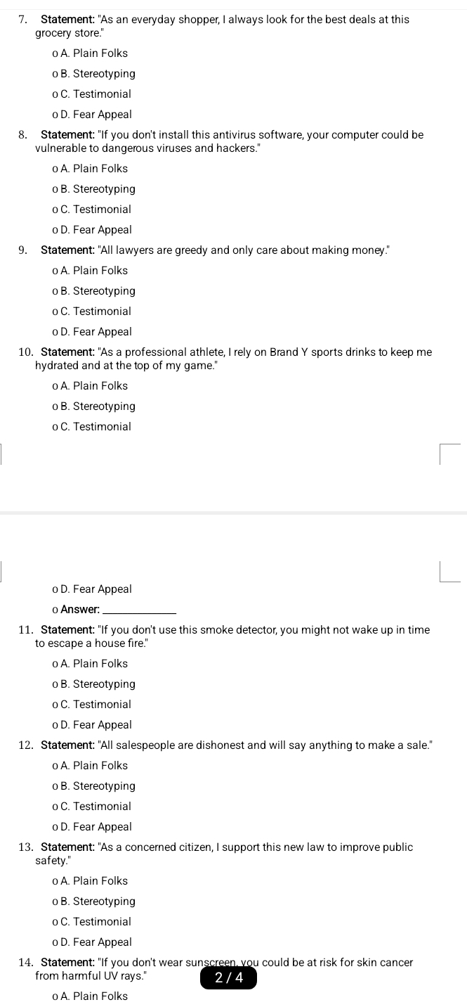 Statement: "As an everyday shopper, I always look for the best deals at this
grocery store."
o A. Plain Folks
o B. Stereotyping
o C. Testimonial
o D. Fear Appeal
8. Statement: "If you don't install this antivirus software, your computer could be
vulnerable to dangerous viruses and hackers."
o A. Plain Folks
o B. Stereotyping
o C. Testimonial
o D. Fear Appeal
9. Statement: "All lawyers are greedy and only care about making money."
o A. Plain Folks
o B. Stereotyping
o C. Testimonial
o D. Fear Appeal
10. Statement: "As a professional athlete, I rely on Brand Y sports drinks to keep me
hydrated and at the top of my game."
o A. Plain Folks
o B. Stereotyping
o C. Testimonial
o D. Fear Appeal
o Answer:_
11. Statement: "If you don't use this smoke detector, you might not wake up in time
to escape a house fire."
o A. Plain Folks
o B. Stereotyping
o C. Testimonial
o D. Fear Appeal
12. Statement: "All salespeople are dishonest and will say anything to make a sale."
o A. Plain Folks
o B. Stereotyping
o C. Testimonial
o D. Fear Appeal
13. Statement: "As a concerned citizen, I support this new law to improve public
safety."
o A. Plain Folks
o B. Stereotyping
o C. Testimonial
o D. Fear Appeal
14. Statement: "If you don't wear sunscreen, you could be at risk for skin cancer
from harmful UV rays.' 2 / 4
o A. Plain Folks