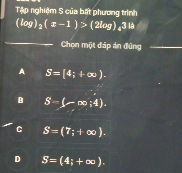 Tập nghiệm S của bất phương trình
(log )_2(x-1)>(2log )_43 là
Chọn một đáp án đúng
A S=[4;+∈fty ).
B S=(-∈fty ;4).
C S=(7;+∈fty ).
D S=(4;+∈fty ).