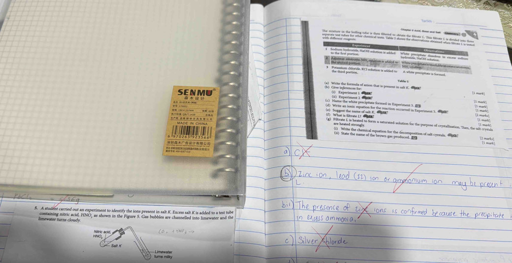 Tarar 
Capter & Acid, toee and tat Smltry 
with different reagents 
to the first portion. 
ete P doside NaO11 solution is added Wite rniadedimntes in eirens sid 
2 Aqueous amtont NH1, splution is added to '' White gricipitate i inolabte al cson ammon 
the srooed portion _ NW, iolution 
3 Potassiun chloride, KCI solution is added to A. white pescipitate is forsued 
the thied portion. 
Table $ 
(b) Give inferences for (a) Write the formula of anion that is present in salt K. ac 
[i mark] 
SENMU (i) Experinsent 1 2 (lä) Experiment 2 

(c) Name the white precipitate formed in Expertment 3. 
(d) Write an ionic equation for the reaction occurred in Experiment 1. t 
(e) Suggest the name of salt K. e [2 marks  mark 1 mark 
(f) What is filtrate Lt sr? (g) Piltrate L is heated to form a saturated solution for the purpose of crystallisation. Then, the salt crystals 
1 mark], 
3： MADE IN CHINA are heated strongly (1) Write the chemical equation for the decomposition of salt cyestals. 0 
(ii) State the name of the brown gas produced. [1 mark] 
(2 marks) 
5. A student carried out an experiment to identify the ions present in salt K. Excess salt K is added to a test tube 
containing nitric acid, HNO, as shown in the Figure 5. Gas bubbles are channelled into limewater and the 
limewater turns cloudy 
Nitric acid, a 
HNO, 
Salt K 
turns milky Limewater