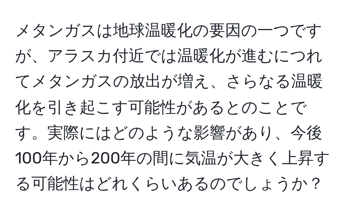 メタンガスは地球温暖化の要因の一つですが、アラスカ付近では温暖化が進むにつれてメタンガスの放出が増え、さらなる温暖化を引き起こす可能性があるとのことです。実際にはどのような影響があり、今後100年から200年の間に気温が大きく上昇する可能性はどれくらいあるのでしょうか？