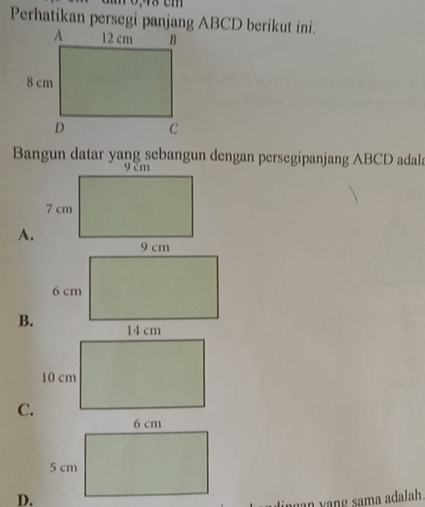 Perhatikan persegi panjang ABCD berikut ini. 
Bangun datar yang sebangun dengan persegipanjang ABCD adala 
A.
9 cm
6 cm
B.
14 cm
10 cm
C. 
D. 
lingan yang sama adalah.