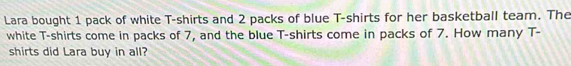 Lara bought 1 pack of white T-shirts and 2 packs of blue T-shirts for her basketball team. The 
white T-shirts come in packs of 7, and the blue T-shirts come in packs of 7. How many T- 
shirts did Lara buy in all?