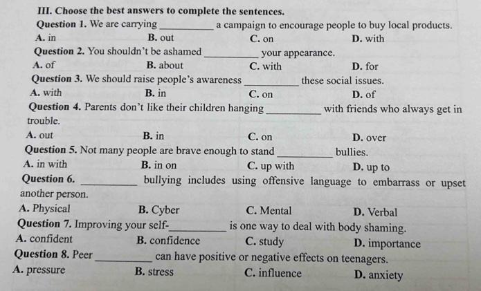 Choose the best answers to complete the sentences.
Question 1. We are carrying _a campaign to encourage people to buy local products.
A. in B. out C. on D. with
Question 2. You shouldn’t be ashamed _your appearance.
A. of B. about C. with D. for
Question 3. We should raise people’s awareness _these social issues.
A. with B. in C. on D. of
Question 4. Parents don’t like their children hanging_ with friends who always get in
trouble.
A. out B. in C. on D. over
Question 5. Not many people are brave enough to stand _bullies.
A. in with B. in on C. up with D. up to
Question 6. _bullying includes using offensive language to embarrass or upset
another person.
A. Physical B. Cyber C. Mental D. Verbal
Question 7. Improving your self-_ is one way to deal with body shaming.
A. confident B. confidence C. study D. importance
Question 8. Peer_ can have positive or negative effects on teenagers.
A. pressure B. stress C. influence D. anxiety