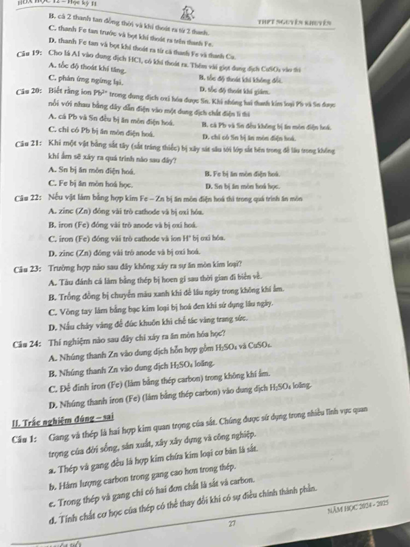 HĐX Học12- Hạc kỳ 11
Thet nguyên khuyên
B. cá 2 thanh tan đồng thời và khi thoát ra từ 2 thanh.
C. thanh Fe tan trước và bọt khí thoát ra trên thanh Fe.
D. thanh Fe tan và bọt khi thoát ra từ cả thanh Fe và thanh Cu.
Câu 19: Cho lá Al vào dung dịch HCI, có khi thoát ra. Thêm vài giọt dung địch CuSOs vào thi
A. tốc độ thoát khí tăng.
B. tốc độ thoát khi không đối.
C. phản ứng ngừng lại. D. tốc độ thoát khi giám.
Câu 20: Biết rằng ion Pb^(2+) trong dung dịch oxi hóa được Sn. Khi shúng hai thanh kim loại Pô và Sn được
nổi với nhau bằng dây dẫn điện vào một dung dịch chất điện li thi
A. cá Pb và Sn đều bị ăn mòn điện hoá. B. cá Pb và Sn đều không bị ăn mòn điện hoá.
C. chỉ có Pb bị ăn mòn điện hoá. D. chỉ có Sn bị ăn môn điện hoá.
Câu 21: Khi một vật bằng sắt tây (sắt tráng thiếc) bị xây sát sâu tới lớp sắt bên trong đề lâu trong không
khi ẩm sẽ xảy ra quá trình nào sau dây?
A. Sn bị ăn mòn điện hoá. B. Fe bị ăn mòn điện hoá.
C. Fe bị ăn mòn hoá học. D. Sn bị ân mòn hoá học.
Câu 22: Nếu vật làm bằng hợp kim Fe - Zn bị ăn môn điện hoá thi trong quá trình ăn môn
A. zinc (Zn) đóng vài trò cathode và bị oxi hóa.
B. iron (Fe) đóng vài trò anode và bị oxi hoá.
C. iron (Fe) đóng vài trò cathode và ion H" bị ơxi hóa.
D. zinc (Zn) đóng vài trò anode và bị oxi hoá.
Câu 23: Trưởng hợp nào sau dây không xây ra sự ăn mòn kim loại?
A. Tàu đánh cá làm bằng thép bị hoen gi sau thời gian đi biển về.
B. Trống đồng bị chuyển màu xanh khi đề lâu ngày trong không khí ằm.
C. Vòng tay làm bằng bạc kim loại bị hoá đen khi sứ dụng lâu ngày.
D. Nấu chảy vàng để đúc khuôn khi chế tác vàng trang sức.
Câu 24: Thí nghiệm nào sau dây chỉ xây ra ăn mòn hóa học?
A. Nhúng thanh Zn vào dung dịch hỗn hợp gồm H₂SOs và CuSO
B. Nhúng thanh Zn vào dung dịch H₂SO₄ loăng.
C. Để đinh iron (Fe) (làm bằng thép carbon) trong không khí ẩm.
D. Nhúng thanh iron (Fe) (lâm bằng thép carbon) vào dung dịch H_2SO loàng
II. Trắc nghiệm đúng - sai
Cầu 1: Gang và thép là hai hợp kim quan trọng của sắt. Chúng được sử dụng trong nhiều lĩnh vực quan
trọng của đời sống, sản xuất, xây xây dựng và công nghiệp.
a. Thép và gang đều là hợp kim chứa kim loại cơ bản là sắt.
b. Hárn lượng carbon trong gang cao hơn trong thép.
e. Trong thép và gang chi có hai đơn chất là sắt và carbon.
d. Tính chất cơ học của thép có thể thay đổi khi có sự điều chính thành phần.
27 NÂM HỌC 2024 - 2025