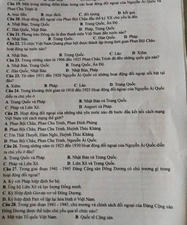 Cầu 19. Một trong những điểm khác trong các hoạt động đối ngoại của Nguyễn Ai Quốc và
Phan Chu Trình là
A. mục tiêu. B. mục đích. C. đối tượng. D. kết quả.
Câu 20. Hoạt động đổi ngoại của Phan Bội Châu đầu thế kỷ XX chủ yếu là đến
A. Nhật Bân, Trung Quốc. B. Trung Quốc, Ấn Độ .
C. Hàn Quốc, Nhật Bản. D. Pháp, Trung Quốc.
Câu 21. Phong trào Đông du là đưa thanh niên Việt Nam đến nước nào?
A. Nhật Bản. B. Trung Quốc. C. Hàn Quốc. D. Pháp.
Câu 22. Tổ chức Việt Nam Quang phục hội được thành lập trong thời gian Phan Bội Châu
hoạt động tại nước nào?
A. Nhật Bản. B. Trung Quốc. C. Lào. D. Xiêm.
Câu 23. Trong những năm từ 1906 đến 1925 Phan Châu Trinh đã đến những quốc gia nào?
A. Nhật Bản, Trung Quốc. B. Trung Quốc, Ấn Độ.
C. Hàn Quốc, Nhật Bản. D. Nhật Bản, Pháp.
Câu 23. Từ năm 1911 đến 1920 Nguyễn Ái Quốc cổ những hoạt động đối ngoại nổi bật tại
đâu?
A. Xiêm. B. Pháp. C. Lào. D. Trung Quốc.
Câu 24. Trong khoảng thời gian từ 1918 đến 1925 Hoạt động đối ngoại của Nguyễn Ái Quốc
diễn ra chủ yếu ở
A. Trung Quốc và Pháp.  B. Nhật Bản và Trung Quốc.
C. Pháp và Liên Xô. D. Angieri và Pháp.
Câu 25. Hoạt động đối ngoại của những nhà yêu nước nào đã bước đầu kết nối cách mạng
Việt Nam với cách mạng thế giới?
A. Phan Bội Châu, Phan Chu Trinh, Phan Đình Phùng
B. Phan Bội Châu, Phan Chu Trinh, Huỳnh Thúc Kháng.
C.Tôn Thất Thuyết, Hàm Nghi, Huỳnh Thúc Kháng.
D. Phan Bội Châu, Phan Chu Trinh, Nguyễn Ái Quốc.
Câu 26. Trong những năm từ 1923 đến 1930 Hoạt động đối ngoại của Nguyễn Ái Quốc diễn
ra chủ yếu ở đâu?
A. Trung Quốc và Pháp. B. Nhật Bản và Trung Quốc.
C. Pháp và Liên Xô. D. Liên Xô và Trung Quốc.
Câu 27. Trong giai đoạn 1941 - 1945 Đảng Cộng sản Đông Dương có chủ trương gì trong
hoạt động đối ngoại?
A. Ký với Pháp hiệp định Sơ bộ.
B. Ủng hộ Liên Xô và lực lượng Đồng minh.
C. Ký Hiệp định Giơ-ne-vơ về Đông Dương.
D. Ký hiệp định Pari về lập lại hòa bình ở Việt Nam.
Câu 28. Trong giai đoạn 1941 - 1945, chủ trương và chính sách đổi ngoại của Đảng Cộng sản
Đông Dương được thể hiện chủ yếu qua tổ chức nào?
A. Mặt trận Tổ quốc Việt Nam. B. Quốc tế Cộng sản.