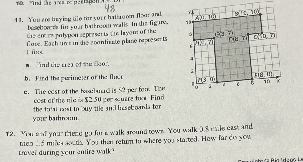 Find the area of pentagon ABC
11. You are buying tile for your bathroom floor and 
baseboards for your bathroom walls. In the figure, 
the entire polygon represents the layout of the
floor. Each unit in the coordinate plane represents
1 foot.
a. Find the area of the floor.
b. Find the perimeter of the floor.
c. The cost of the baseboard is $2 per foot. The 
cost of the tile is $2.50 per square foot. Find
the total cost to buy tile and baseboards for
your bathroom.
12. You and your friend go for a walk around town. You walk 0.8 mile east and
then 1.5 miles south. You then return to where you started. How far do you
travel during your entire walk?