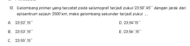 Gelombang primer yang tercatat pada seismograf terjadi pukul 23.50°.45'' dengan jarak dari
episentrum sejauh 2500 km, maka gelombang sekunder terjadi pukul ....
A. 23.52'.15'' D. 23.54'15''
B. 23.53°.15'' E. 23.56°,15''
C. 23.55'.15''