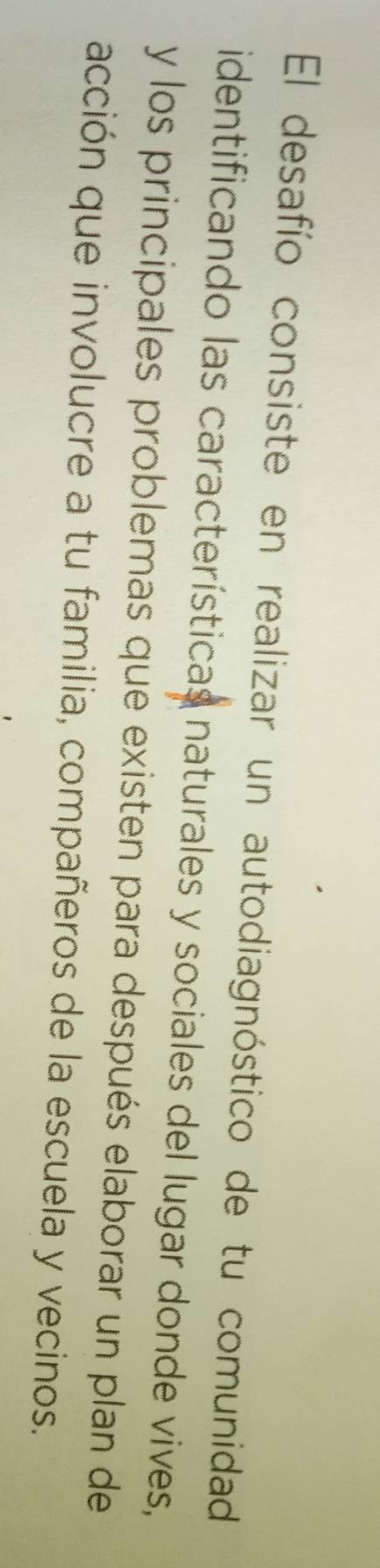 El desafío consiste en realizar un autodiagnóstico de tu comunidad 
identificando las características naturales y sociales del lugar donde vives, 
y los principales problemas que existen para después elaborar un plan de 
acción que involucre a tu familia, compañeros de la escuela y vecinos.