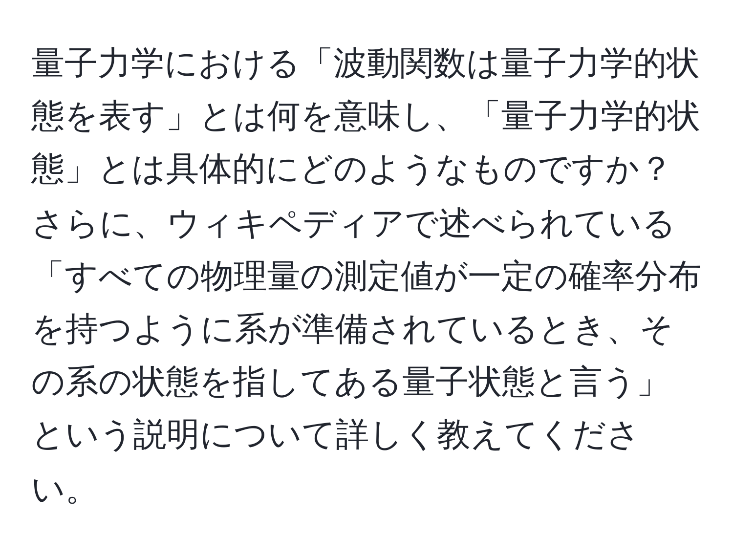 量子力学における「波動関数は量子力学的状態を表す」とは何を意味し、「量子力学的状態」とは具体的にどのようなものですか？さらに、ウィキペディアで述べられている「すべての物理量の測定値が一定の確率分布を持つように系が準備されているとき、その系の状態を指してある量子状態と言う」という説明について詳しく教えてください。