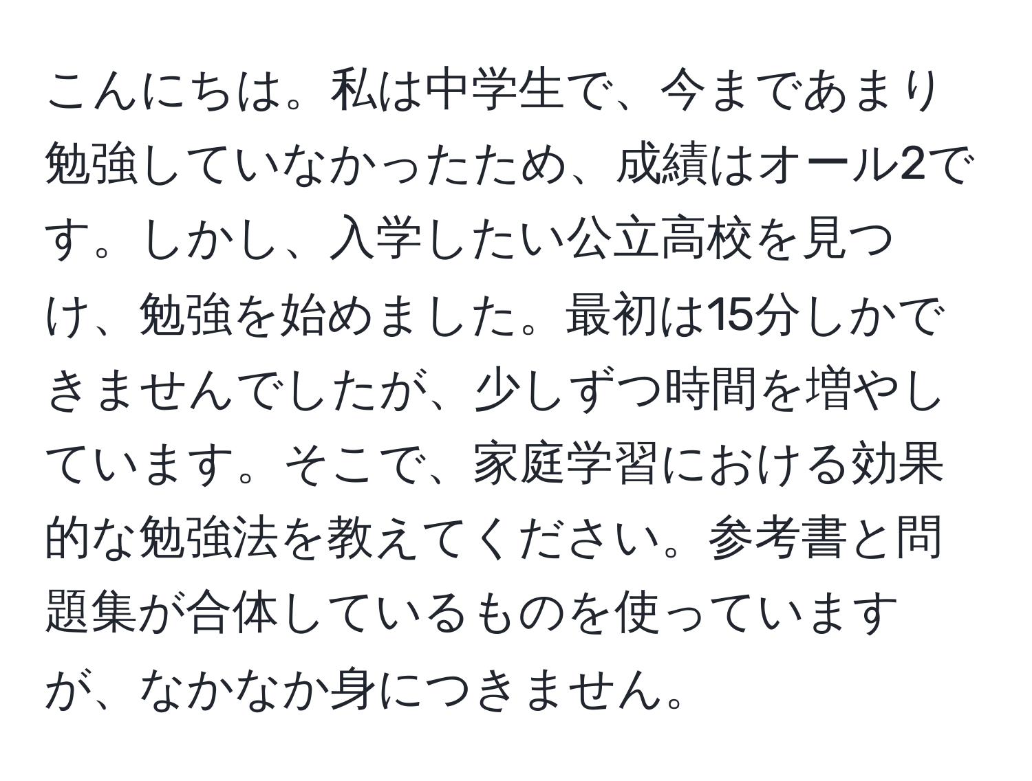 こんにちは。私は中学生で、今まであまり勉強していなかったため、成績はオール2です。しかし、入学したい公立高校を見つけ、勉強を始めました。最初は15分しかできませんでしたが、少しずつ時間を増やしています。そこで、家庭学習における効果的な勉強法を教えてください。参考書と問題集が合体しているものを使っていますが、なかなか身につきません。