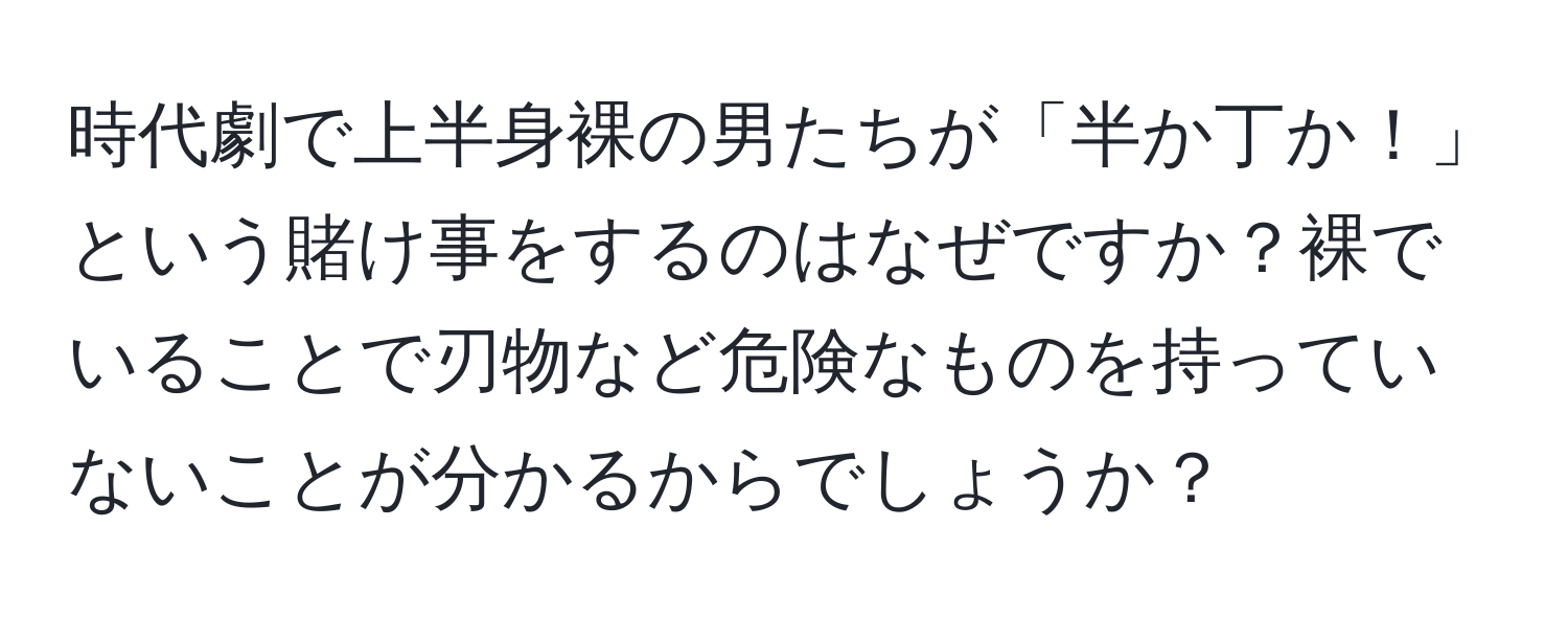 時代劇で上半身裸の男たちが「半か丁か！」という賭け事をするのはなぜですか？裸でいることで刃物など危険なものを持っていないことが分かるからでしょうか？