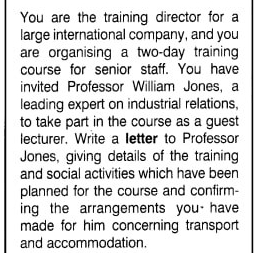 You are the training director for a 
large international company, and you 
are organising a two-day training 
course for senior staff. You have 
invited Professor William Jones, a 
leading expert on industrial relations, 
to take part in the course as a guest 
lecturer. Write a letter to Professor 
Jones, giving details of the training 
and social activities which have been 
planned for the course and confirm- 
ing the arrangements you have 
made for him concerning transport 
and accommodation.