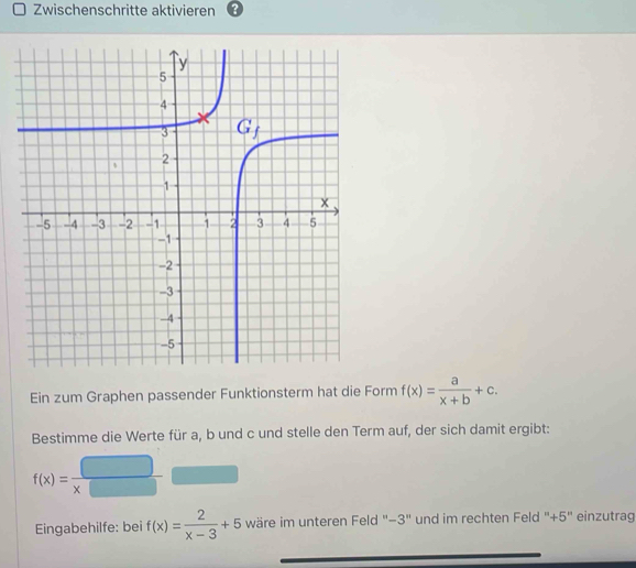 Zwischenschritte aktivieren
Ein zum Graphen passender Funktionsterm hat die Form f(x)= a/x+b +c.
Bestimme die Werte für a, b und c und stelle den Term auf, der sich damit ergibt:
f(x)= □ /x□  
Eingabehilfe: bei f(x)= 2/x-3 +5 wäre im unteren Feld '−3" und im rechten Feld "+5'' einzutrag