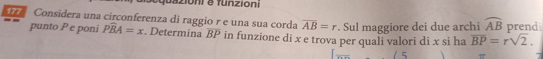 equazioni e tunzioni 
17 Considera una circonferenza di raggio r e una sua corda overline AB=r. Sul maggiore dei due archi widehat AB prendi 
punto P e poni Pwidehat BA=x. Determina overline BP in funzione di x e trova per quali valori di x si ha overline BP=rsqrt(2). 
( 5