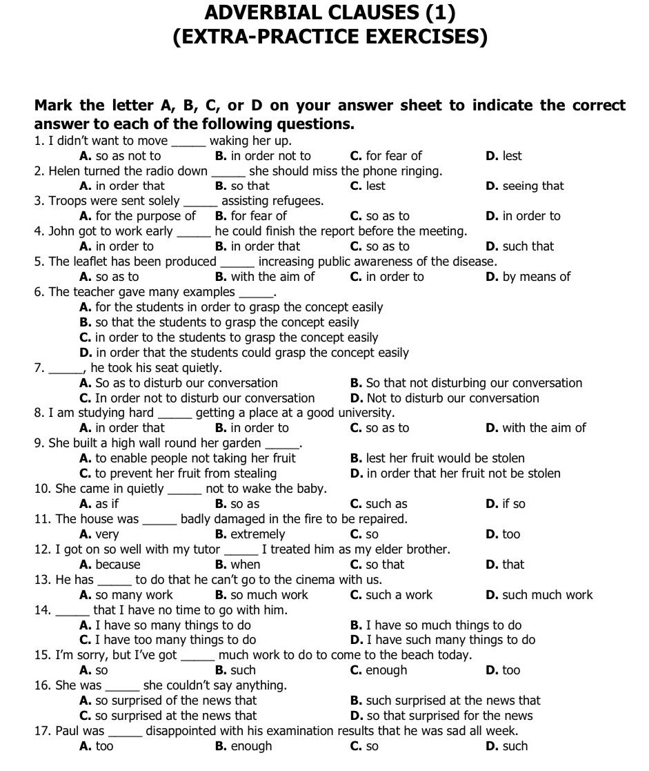 ADVERBIAL CLAUSES (1)
(EXTRA-PRACTICE EXERCISES)
Mark the letter A, B, C, or D on your answer sheet to indicate the correct
answer to each of the following questions.
1. I didn’t want to move _waking her up.
A. so as not to B. in order not to C. for fear of D. lest
2. Helen turned the radio down _she should miss the phone ringing.
A. in order that B. so that C. lest D. seeing that
3. Troops were sent solely _assisting refugees.
A. for the purpose of B. for fear of C. so as to D. in order to
4. John got to work early _he could finish the report before the meeting.
A. in order to B. in order that C. so as to D. such that
5. The leaflet has been produced _increasing public awareness of the disease.
A. so as to B. with the aim of C. in order to D. by means of
6. The teacher gave many examples _.
A. for the students in order to grasp the concept easily
B. so that the students to grasp the concept easily
C. in order to the students to grasp the concept easily
D. in order that the students could grasp the concept easily
7._ , he took his seat quietly.
A. So as to disturb our conversation B. So that not disturbing our conversation
C. In order not to disturb our conversation D. Not to disturb our conversation
8. I am studying hard_ getting a place at a good university.
A. in order that B. in order to C. so as to D. with the aim of
9. She built a high wall round her garden _.
A. to enable people not taking her fruit B. lest her fruit would be stolen
C. to prevent her fruit from stealing D. in order that her fruit not be stolen
10. She came in quietly _not to wake the baby.
A. as if B. so as C. such as D. if so
11. The house was _badly damaged in the fire to be repaired.
A. very B. extremely C. so D. too
12. I got on so well with my tutor _I treated him as my elder brother.
A. because B. when C. so that D. that
13. He has _to do that he can’t go to the cinema with us.
A. so many work B. so much work C. such a work D. such much work
14. _that I have no time to go with him.
A. I have so many things to do B. I have so much things to do
C. I have too many things to do D. I have such many things to do
15. I’m sorry, but I’ve got _much work to do to come to the beach today.
A. so B. such C. enough D. too
16. She was _she couldn't say anything.
A. so surprised of the news that B. such surprised at the news that
C. so surprised at the news that D. so that surprised for the news
17. Paul was _disappointed with his examination results that he was sad all week.
A. too B. enough C. so D. such