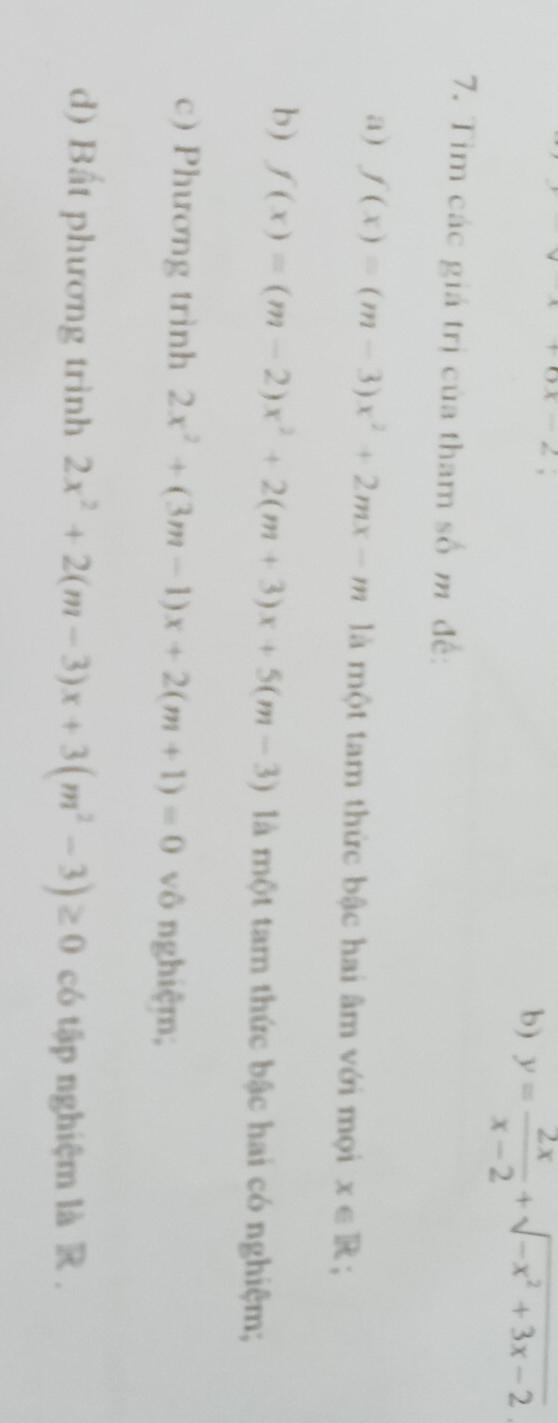 ax-2
b) y= 2x/x-2 +sqrt(-x^2+3x-2)
7. Tim các giá trị của tham số m đề: 
a) f(x)=(m-3)x^2+2mx-m là một tam thức bậc hai âm với mọi x∈ R; 
b) f(x)=(m-2)x^2+2(m+3)x+5(m-3) là một tam thức bậc hai có nghiệm; 
c) Phương trình 2x^2+(3m-1)x+2(m+1)=0 vô nghiệm; 
d) Bất phương trình 2x^2+2(m-3)x+3(m^2-3)≥ 0 có tập nghiệm là R.