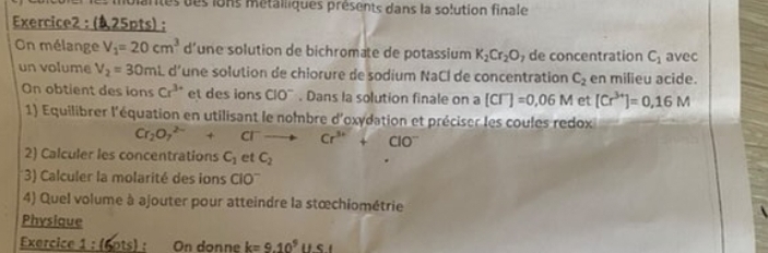 les des ions métalliques présents dans la solution finale 
Exercice2 : (25pts) : 
On mélange V_1=20cm^3 d’une solution de bichromate de potassium K_2Cr_2O de concentration C_1 avec 
un volume V_2=30mLd' une solution de chiorure de sodium NaCl de concentration C_2 en milieu acide. 
On obtient des ions Cr^(3+) et des ions CIO^-. Dans la solution finale on a [Cl^-]=0,06M et [Cr^(3+)]=0,16M
1) Equilibrer l'équation en utilisant le nombre d'oxydation et préciser les coules redox
Cr_2O_7^((2-)+Crto Cr^3+)+ClO^-
2) Calculer les concentrations C_1 et C_2
''3) Calculer la molarité des ions CIO''' 
4) Quel volume à ajouter pour atteindre la stœchiométrie 
Physique 
Exercice 1:(60ts) On donne k=9.10^9 11s