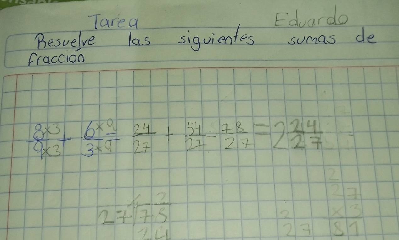 Tarea 
Eduardo 
Besuelve las siquientes sumas de 
fraccion
 (8* 3)/9* 3 + (6* 9)/3* 9 = 24/27 + 54/27 = 78/27 =2 24/27 
beginarrayr 1,7 2/75 
frac 27  x3/81 