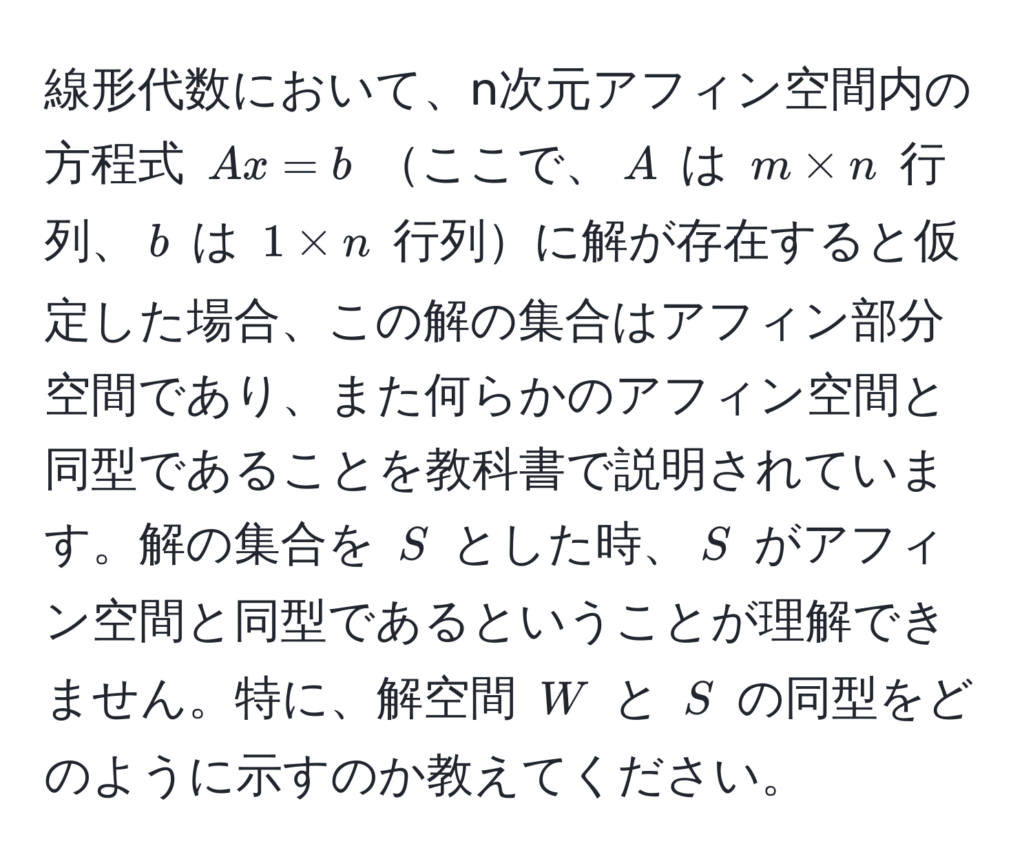 線形代数において、n次元アフィン空間内の方程式 $Ax = b$ ここで、$A$ は $m * n$ 行列、$b$ は $1 * n$ 行列に解が存在すると仮定した場合、この解の集合はアフィン部分空間であり、また何らかのアフィン空間と同型であることを教科書で説明されています。解の集合を $S$ とした時、$S$ がアフィン空間と同型であるということが理解できません。特に、解空間 $W$ と $S$ の同型をどのように示すのか教えてください。