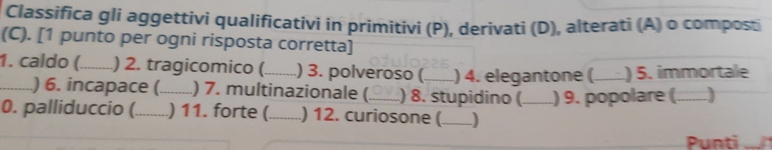 Classifica gli aggettivi qualificativi in primitivi (P), derivati (D), alterati (A) o composti 
(C). [1 punto per ogni risposta corretta] 
1. caldo (_ ) 2. tragicomico (_ ) 3. polveroso (_ .) 4. elegantone (. ) 5. immortale 
_) 6. incapace (_ ) 7. multinazionale (_ ) 8. stupidino (_ ) 9. popolare (_ a ) 
0. palliduccio (_ ) 11. forte (_ ) 12. curiosone (_ J 
Punti .