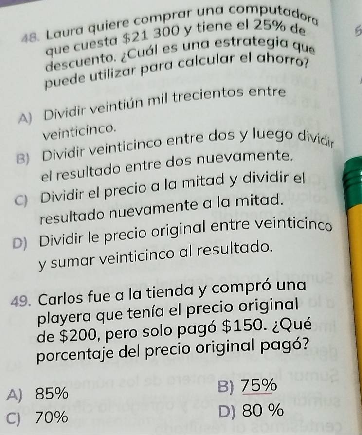 Laura quiere comprar una computadora
que cuesta $21 300 y tiene el 25% de
descuento. ¿Cuál es una estrategia que
puede utilizar para calcular el ahorro?
A) Dividir veintiún mil trecientos entre
veinticinco.
B) Dividir veinticinco entre dos y luego dividir
el resultado entre dos nuevamente.
C) Dividir el precio a la mitad y dividir el
resultado nuevamente a la mitad.
D) Dividir le precio original entre veinticinco
y sumar veinticinco al resultado.
49. Carlos fue a la tienda y compró una
playera que tenía el precio original
de $200, pero solo pagó $150. ¿Qué
porcentaje del precio original pagó?
A) 85% B) 75%
C) 70% D) 80 %