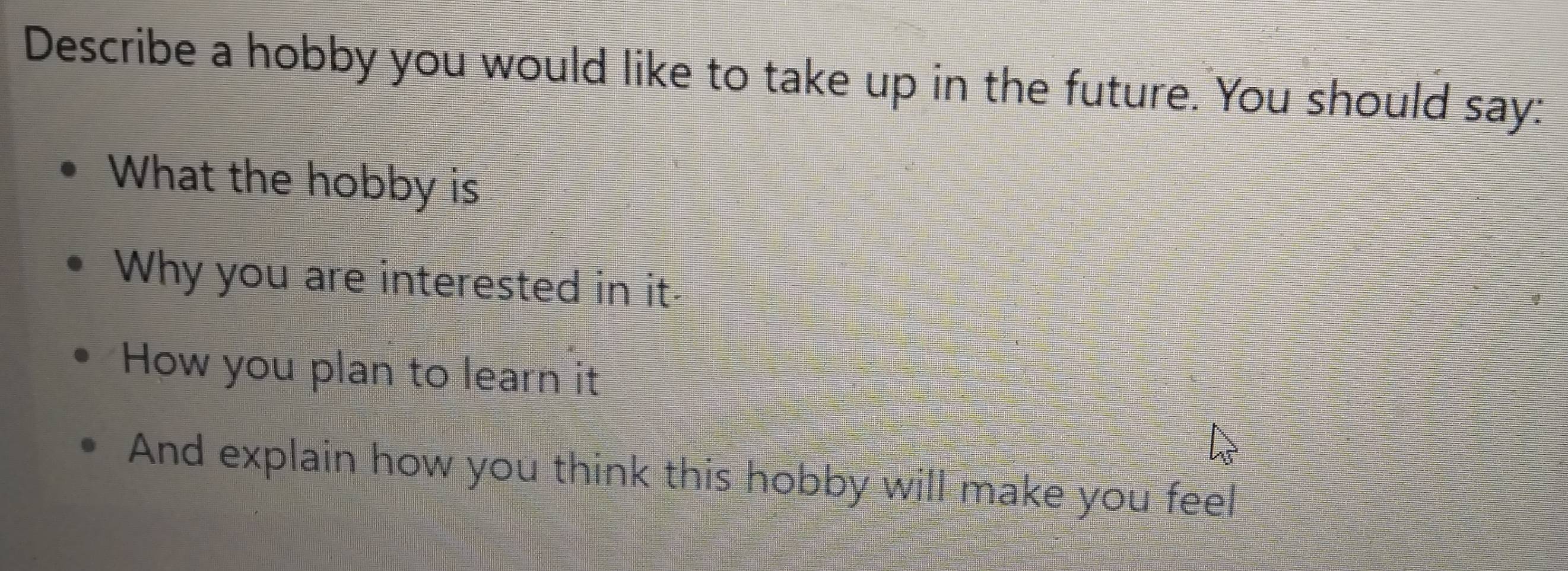 Describe a hobby you would like to take up in the future. You should say: 
What the hobby is 
Why you are interested in it 
How you plan to learn it 
And explain how you think this hobby will make you feel